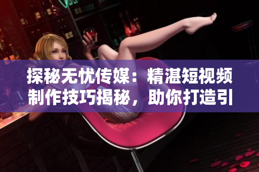 探秘?zé)o憂傳媒：精湛短視頻制作技巧揭秘，助你打造引人入勝內(nèi)容！