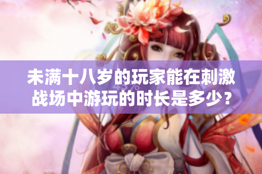 未滿十八歲的玩家能在刺激戰(zhàn)場(chǎng)中游玩的時(shí)長(zhǎng)是多少？