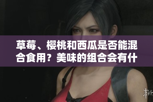 草莓、櫻桃和西瓜是否能混合食用？美味的組合會(huì)有什么效果？