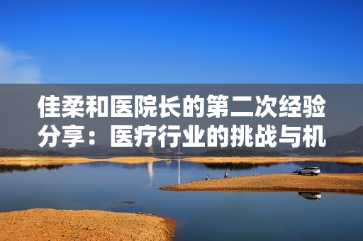 佳柔和醫(yī)院長(zhǎng)的第二次經(jīng)驗(yàn)分享：醫(yī)療行業(yè)的挑戰(zhàn)與機(jī)遇