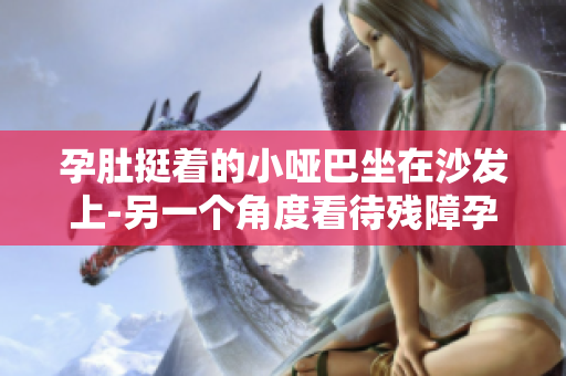 孕肚挺著的小啞巴坐在沙發(fā)上-另一個角度看待殘障孕婦的生活挑戰(zhàn)