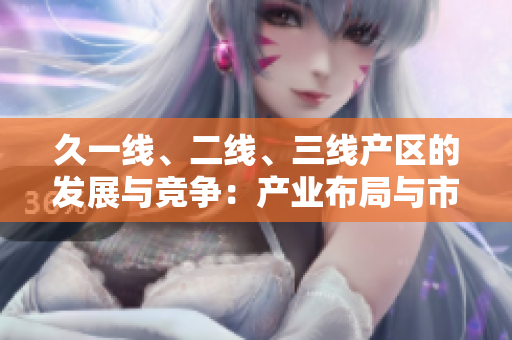 久一線、二線、三線產(chǎn)區(qū)的發(fā)展與競爭：產(chǎn)業(yè)布局與市場地位分析