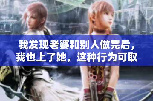 我發(fā)現(xiàn)老婆和別人做完后，我也上了她，這種行為可取嗎？