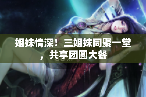 姐妹情深！三姐妹同聚一堂，共享團(tuán)圓大餐