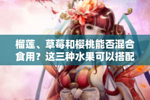 榴蓮、草莓和櫻桃能否混合食用？這三種水果可以搭配在一起嗎？