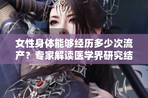 女性身體能夠經(jīng)歷多少次流產(chǎn)？專家解讀醫(yī)學界研究結果
