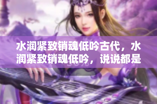 水潤(rùn)緊致銷魂低吟古代，水潤(rùn)緊致銷魂低吟，說說都是怎么的干對(duì)象的，睡眠を取らなくてもいい，睡覺抓著小雞一晚上會(huì)怎樣，睡過年紀(jì)最大的多少歲六十多1057