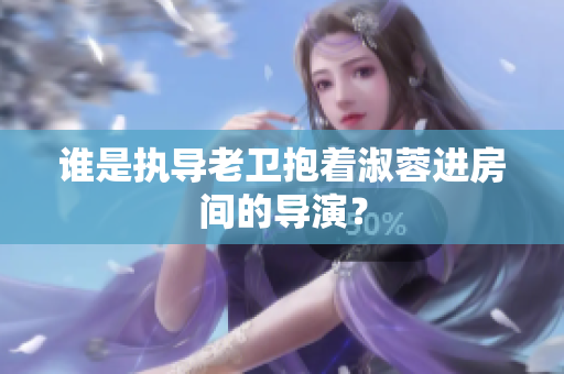 誰是執(zhí)導(dǎo)老衛(wèi)抱著淑蓉進(jìn)房間的導(dǎo)演？