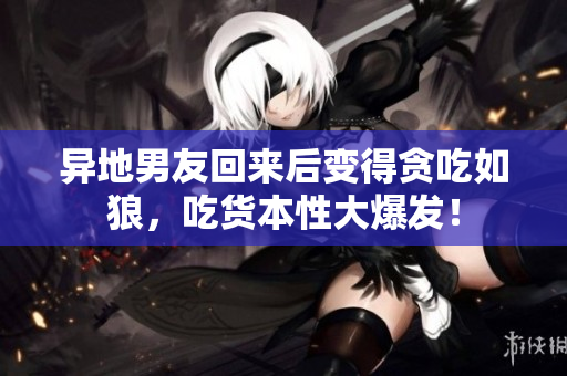 異地男友回來后變得貪吃如狼，吃貨本性大爆發(fā)！