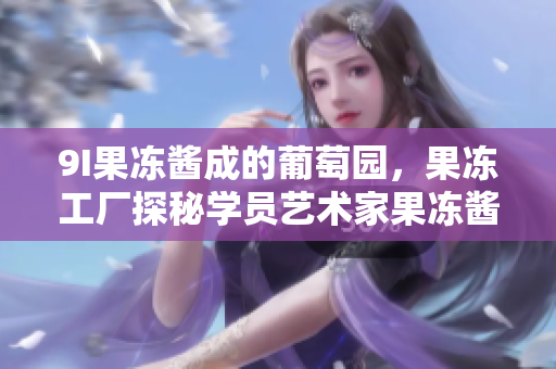 9I果凍醬成的葡萄園，果凍工廠探秘學(xué)員藝術(shù)家果凍醬助手