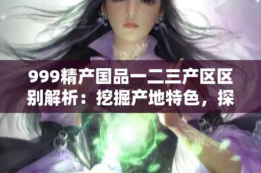 999精產(chǎn)國品一二三產(chǎn)區(qū)區(qū)別解析：挖掘產(chǎn)地特色，探尋三區(qū)魅力