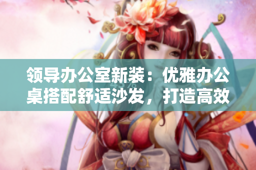 領(lǐng)導辦公室新裝：優(yōu)雅辦公桌搭配舒適沙發(fā)，打造高效辦公環(huán)境