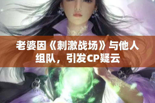 老婆因《刺激戰(zhàn)場(chǎng)》與他人組隊(duì)，引發(fā)CP疑云