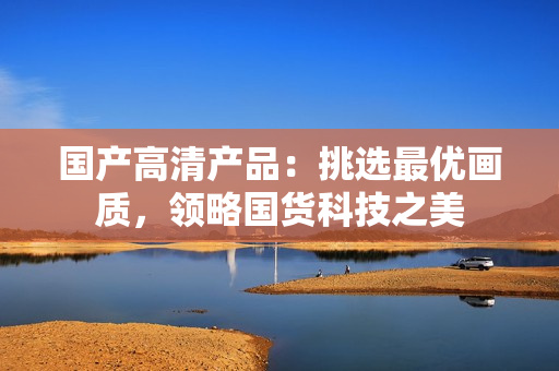 國產(chǎn)高清產(chǎn)品：挑選最優(yōu)畫質(zhì)，領(lǐng)略國貨科技之美