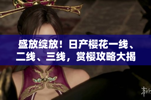 盛放綻放！日產(chǎn)櫻花一線、二線、三線，賞櫻攻略大揭秘