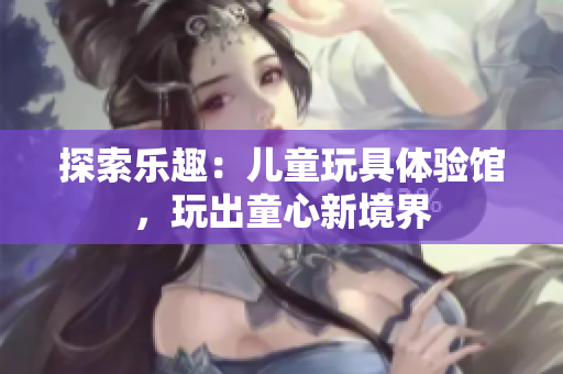 探索樂(lè)趣：兒童玩具體驗(yàn)館，玩出童心新境界