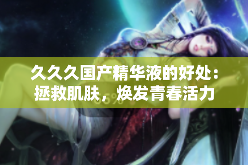 久久久國(guó)產(chǎn)精華液的好處：拯救肌膚，煥發(fā)青春活力