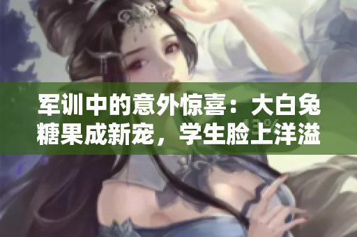 軍訓(xùn)中的意外驚喜：大白兔糖果成新寵，學(xué)生臉上洋溢甜美笑容