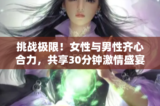 挑戰(zhàn)極限！女性與男性齊心合力，共享30分鐘激情盛宴