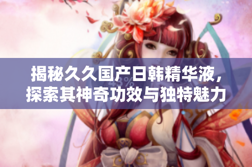 揭秘久久國(guó)產(chǎn)日韓精華液，探索其神奇功效與獨(dú)特魅力