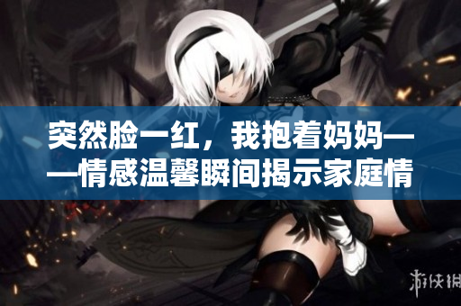 突然臉一紅，我抱著媽媽——情感溫馨瞬間揭示家庭情感。