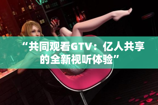 “共同觀看GTV：億人共享的全新視聽(tīng)體驗(yàn)”