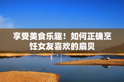 享受美食樂趣！如何正確烹飪女友喜歡的扇貝