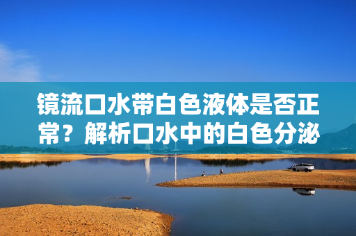 鏡流口水帶白色液體是否正常？解析口水中的白色分泌物