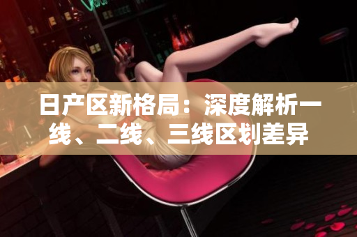 日產(chǎn)區(qū)新格局：深度解析一線、二線、三線區(qū)劃差異