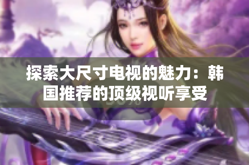 探索大尺寸電視的魅力：韓國(guó)推薦的頂級(jí)視聽享受