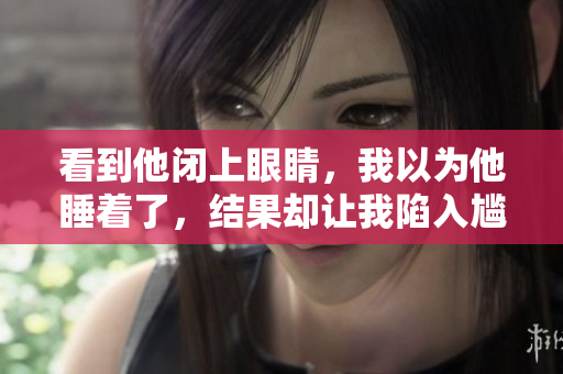 看到他閉上眼睛，我以為他睡著了，結(jié)果卻讓我陷入尷尬，不知如何是好。