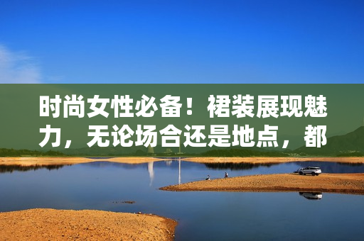 時尚女性必備！裙裝展現(xiàn)魅力，無論場合還是地點，都能盡顯光彩