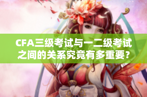 CFA三級考試與一二級考試之間的關(guān)系究竟有多重要？