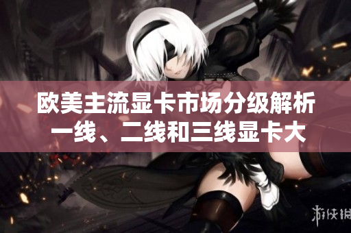 歐美主流顯卡市場(chǎng)分級(jí)解析 一線、二線和三線顯卡大比拼