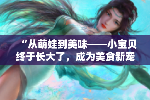 “從萌娃到美味——小寶貝終于長大了，成為美食新寵！”