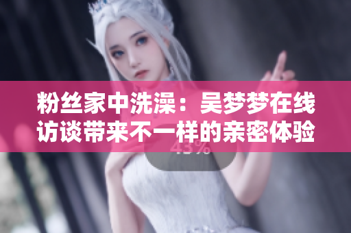 粉絲家中洗澡：吳夢(mèng)夢(mèng)在線訪談帶來不一樣的親密體驗(yàn)