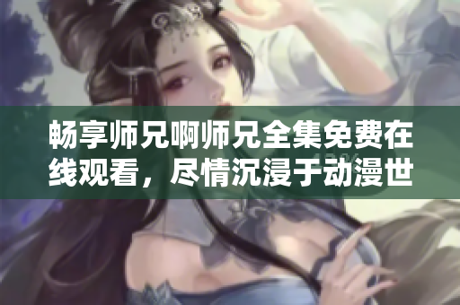 暢享師兄啊師兄全集免費(fèi)在線觀看，盡情沉浸于動(dòng)漫世界的精彩劇情！