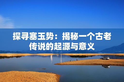 探尋塞玉勢：揭秘一個古老傳說的起源與意義