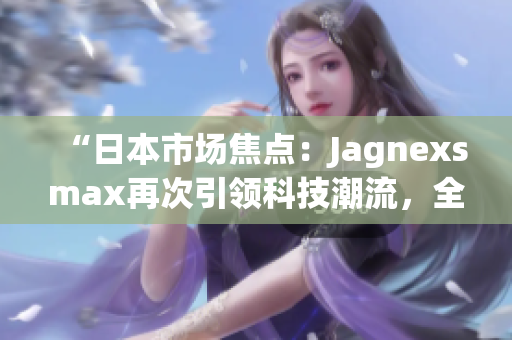 “日本市場(chǎng)焦點(diǎn)：Jagnexsmax再次引領(lǐng)科技潮流，全新產(chǎn)品即將登場(chǎng)！”