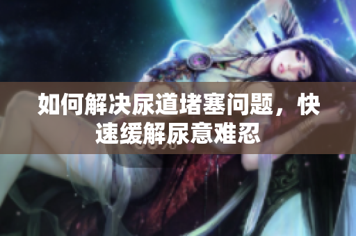 如何解決尿道堵塞問(wèn)題，快速緩解尿意難忍
