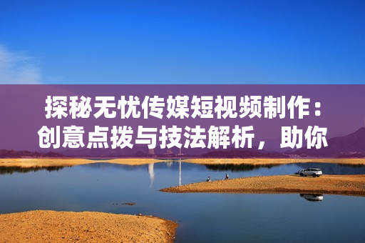 探秘?zé)o憂傳媒短視頻制作：創(chuàng)意點(diǎn)撥與技法解析，助你輕松打造引人入勝的視頻內(nèi)容