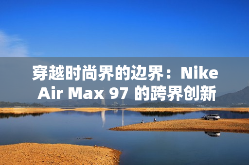 穿越時(shí)尚界的邊界：Nike Air Max 97 的跨界創(chuàng)新