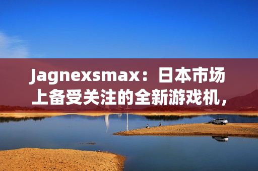 Jagnexsmax：日本市場(chǎng)上備受關(guān)注的全新游戲機(jī)，吸引著年輕玩家的熱情