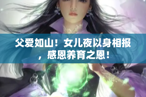 父愛如山！女兒夜以身相報，感恩養(yǎng)育之恩！