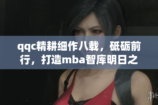 qqc精耕細(xì)作八載，砥礪前行，打造mba智庫(kù)明日之星