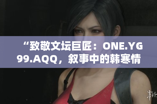 “致敬文壇巨匠：ONE.YG99.AQQ，敘事中的韓寒情懷”