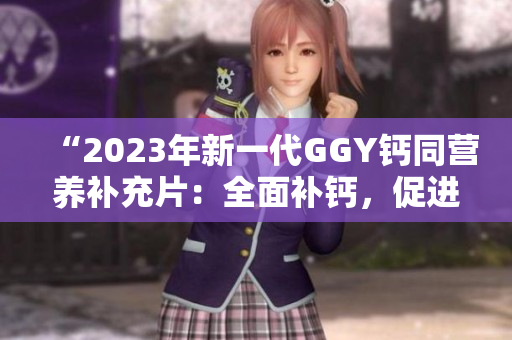 “2023年新一代GGY鈣同營(yíng)養(yǎng)補(bǔ)充片：全面補(bǔ)鈣，促進(jìn)骨骼健康！”