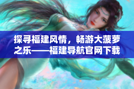 探尋福建風(fēng)情，暢游大菠蘿之樂——福建導(dǎo)航官網(wǎng)下載全攻略