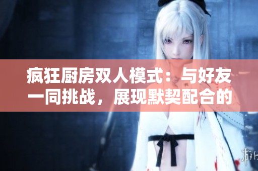瘋狂廚房雙人模式：與好友一同挑戰(zhàn)，展現(xiàn)默契配合的樂趣與策略