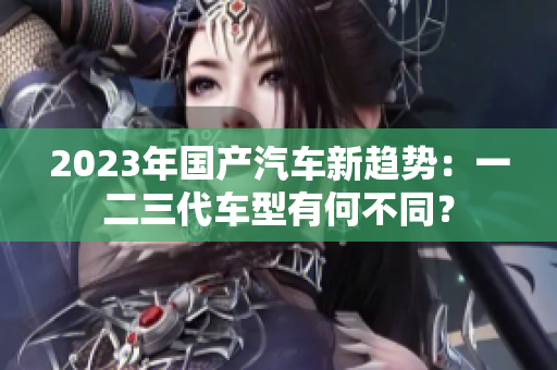 2023年國產(chǎn)汽車新趨勢(shì)：一二三代車型有何不同？